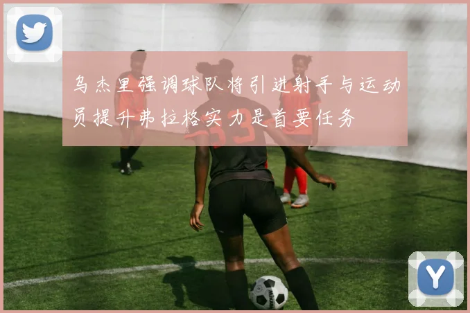 乌杰里强调球队将引进射手与运动员提升弗拉格实力是首要任务