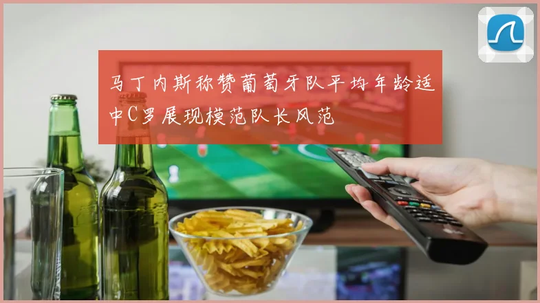马丁内斯称赞葡萄牙队平均年龄适中C罗展现模范队长风范