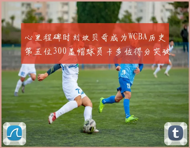 心里程碑时刻坎贝奇成为WCBA历史第五位300盖帽球员卡多佐得分突破1000大关