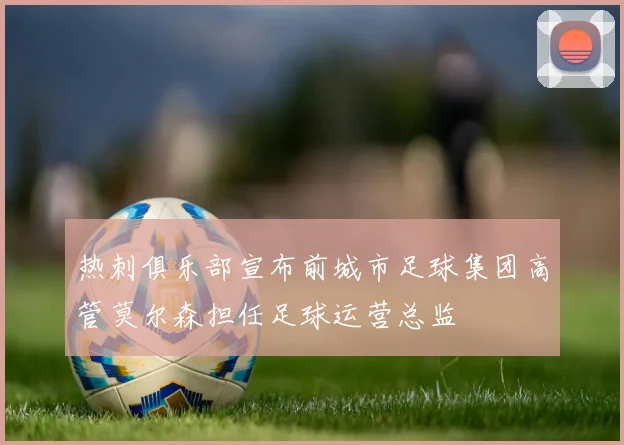 热刺俱乐部宣布前城市足球集团高管莫尔森担任足球运营总监