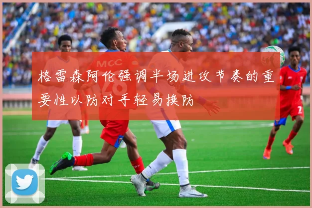 格雷森阿伦强调半场进攻节奏的重要性以防对手轻易换防