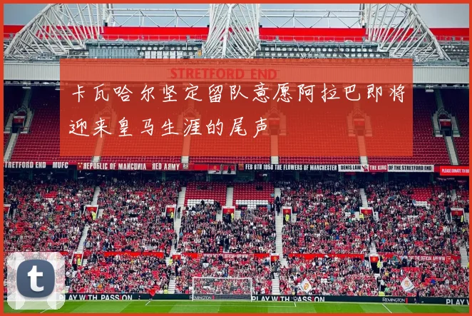 卡瓦哈尔坚定留队意愿阿拉巴即将迎来皇马生涯的尾声