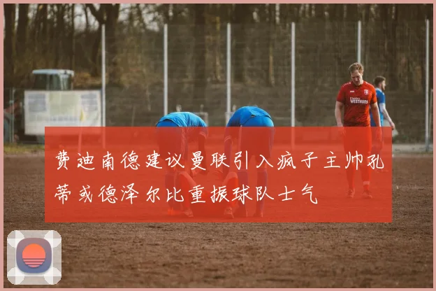费迪南德建议曼联引入疯子主帅孔蒂或德泽尔比重振球队士气