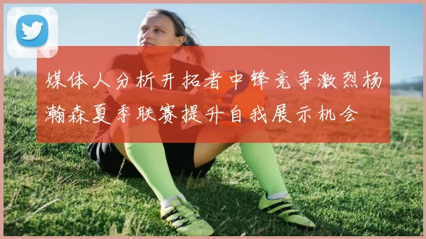 媒体人分析开拓者中锋竞争激烈杨瀚森夏季联赛提升自我展示机会