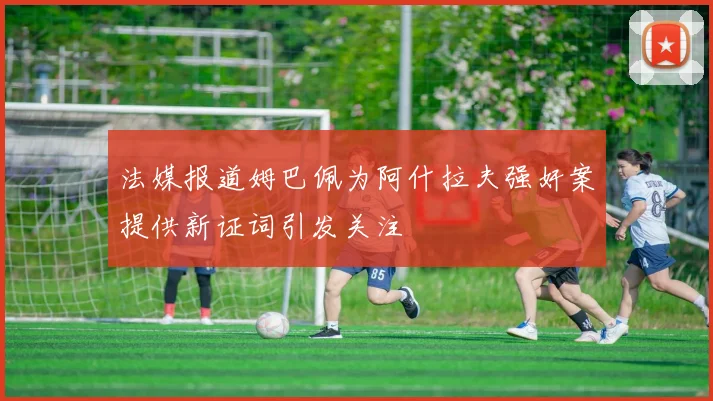 法媒报道姆巴佩为阿什拉夫强奸案提供新证词引发关注