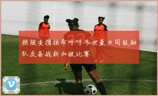 颜骏凌携杨希呼吁韦世豪共同鼓励队友备战新加坡比赛