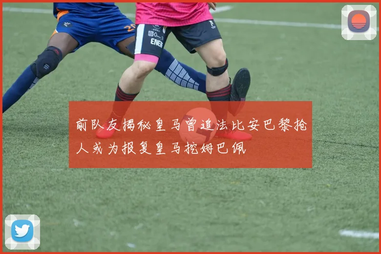 前队友揭秘皇马曾追法比安巴黎抢人或为报复皇马挖姆巴佩