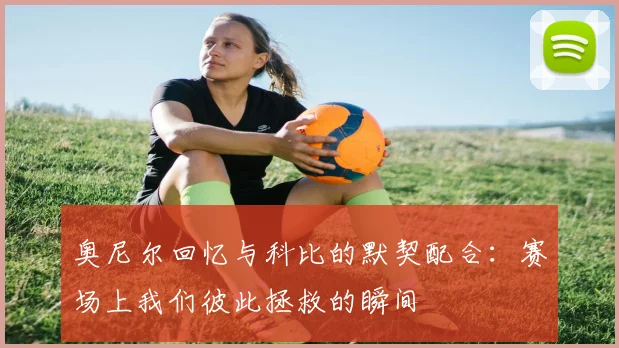 奥尼尔回忆与科比的默契配合:赛场上我们彼此拯救的瞬间