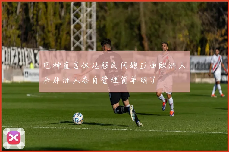 巴神直言休达移民问题应由欧洲人和非洲人各自管理简单明了