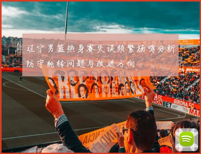 辽宁男篮热身赛失误频繁杨鸣分析防守轮转问题与改进方向